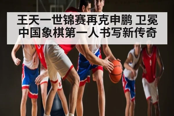王天一世锦赛再克申鹏 卫冕中国象棋第一人书写新传奇