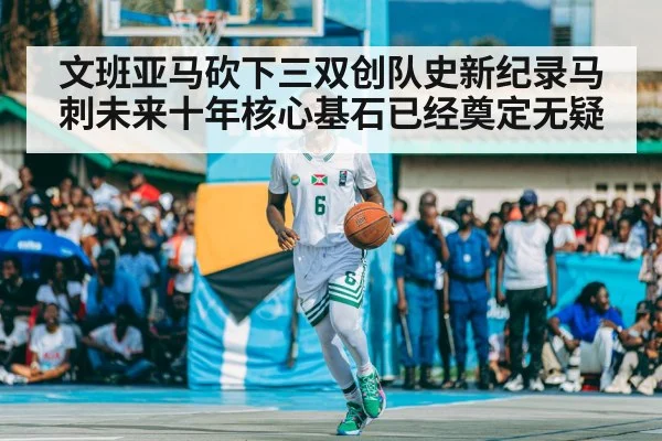 文班亚马砍下三双创队史新纪录马刺未来十年核心基石已经奠定无疑