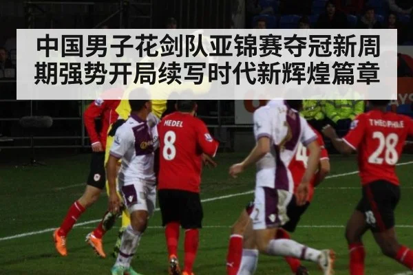 中国男子花剑队亚锦赛夺冠新周期强势开局续写时代新辉煌篇章